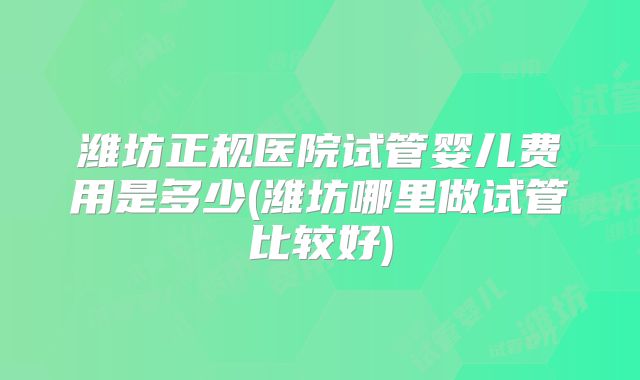 潍坊正规医院试管婴儿费用是多少(潍坊哪里做试管比较好)