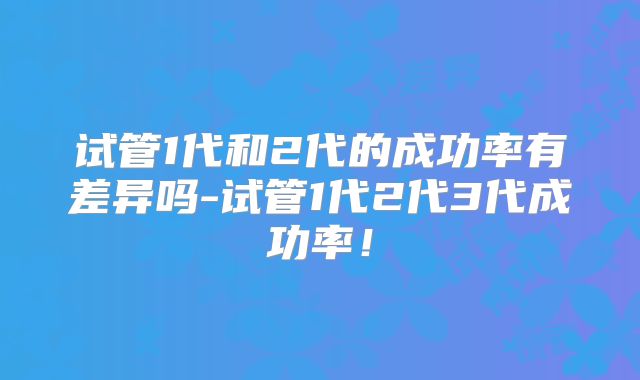 试管1代和2代的成功率有差异吗-试管1代2代3代成功率！