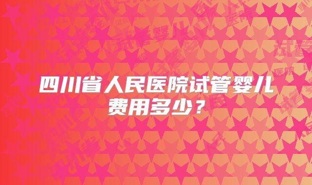 四川省人民医院试管婴儿费用多少？
