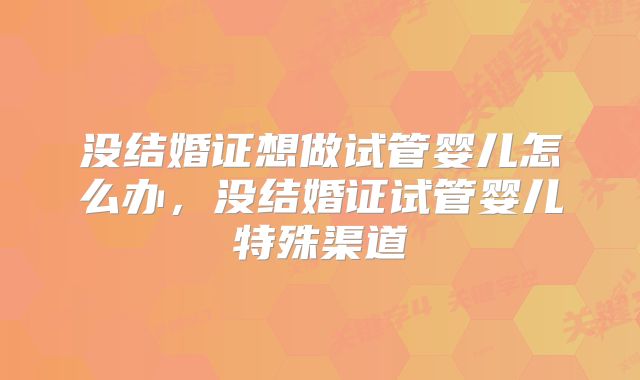 没结婚证想做试管婴儿怎么办,没结婚证试管婴儿特殊渠道