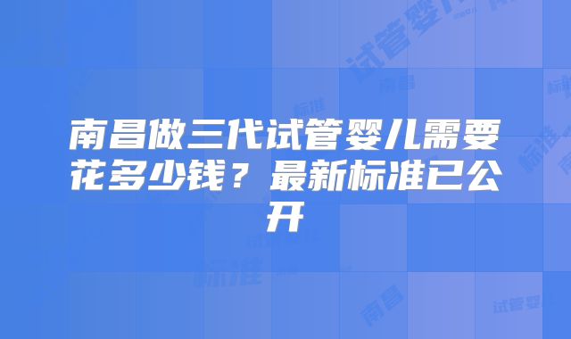 南昌做三代试管婴儿需要花多少钱？最新标准已公开
