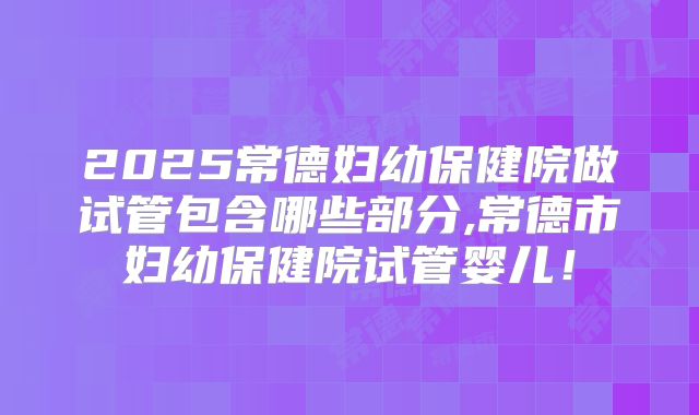 2025常德妇幼保健院做试管包含哪些部分,常德市妇幼保健院试管婴儿！