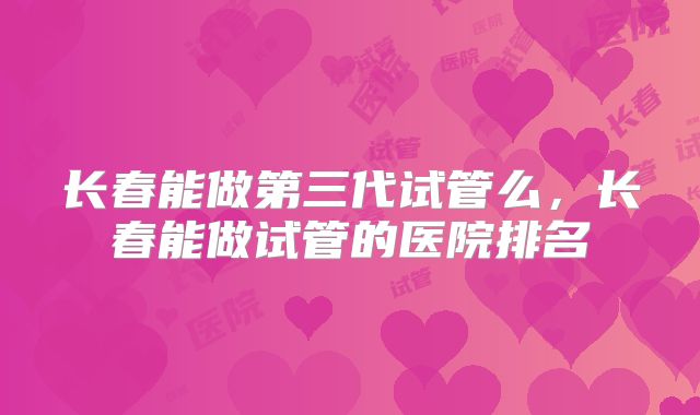 长春能做第三代试管么,长春能做试管的医院排名