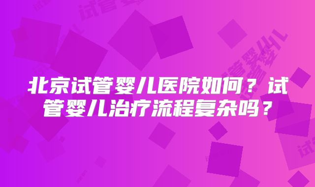 北京试管婴儿医院如何?试管婴儿治疗流程复杂吗?
