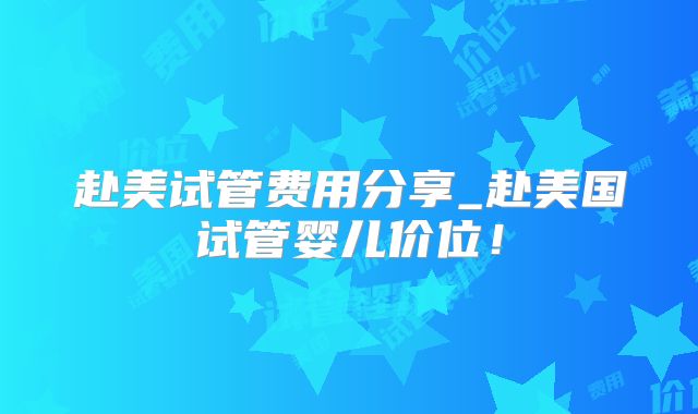 赴美试管费用分享_赴美国试管婴儿价位！