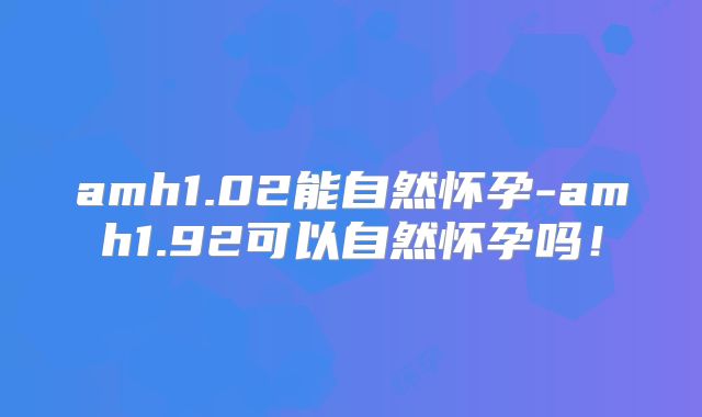 amh1.02能自然怀孕-amh1.92可以自然怀孕吗！