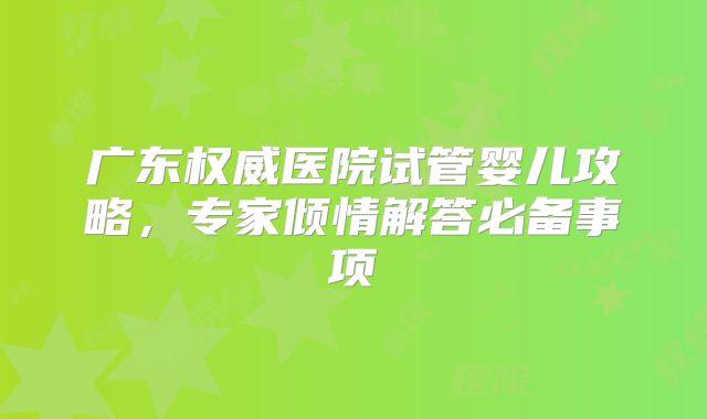 广东权威医院试管婴儿攻略，专家倾情解答必备事项