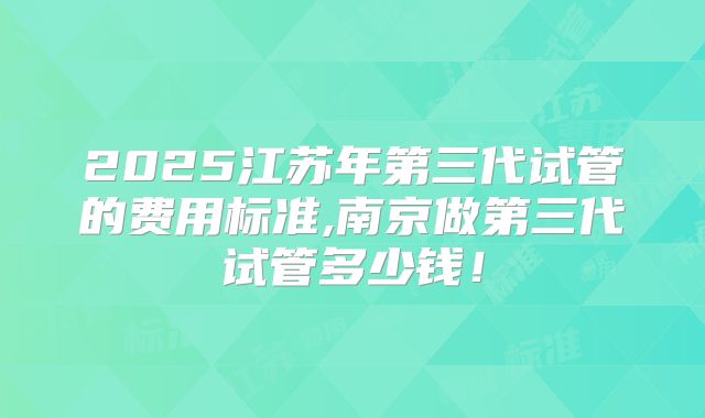 2025江苏年第三代试管的费用标准,南京做第三代试管多少钱！