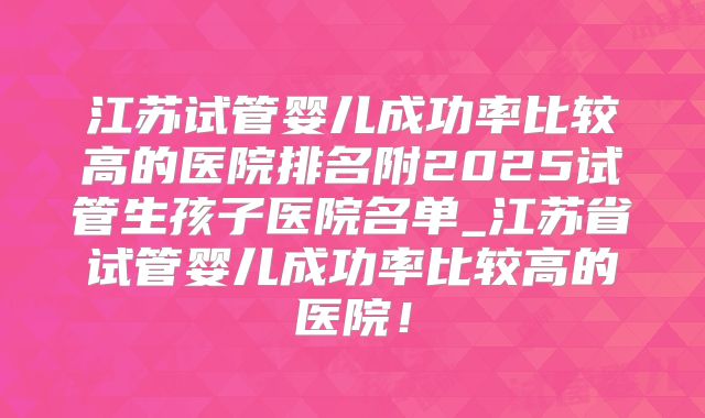 江苏试管婴儿成功率比较高的医院排名附2025试管生孩子医院名单_江苏省试管婴儿成功率比较高的医院！
