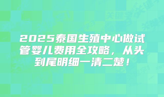2025泰国生殖中心做试管婴儿费用全攻略，从头到尾明细一清二楚！