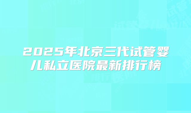 2025年北京三代试管婴儿私立医院最新排行榜