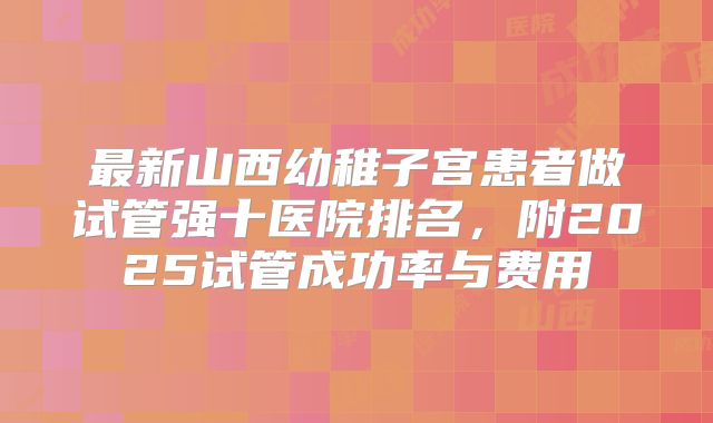 最新山西幼稚子宫患者做试管强十医院排名，附2025试管成功率与费用