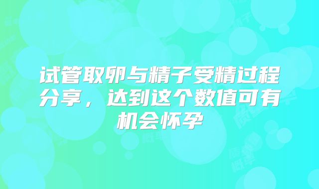 试管取卵与精子受精过程分享，达到这个数值可有机会怀孕