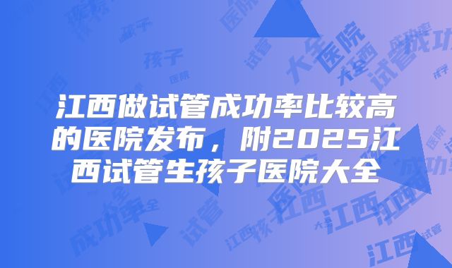 江西做试管成功率比较高的医院发布,附2025江西试管生孩子医院大全