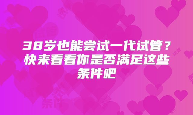 38岁也能尝试一代试管？快来看看你是否满足这些条件吧