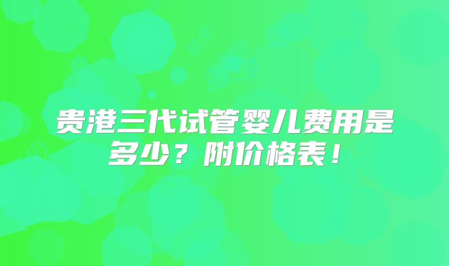 贵港三代试管婴儿费用是多少？附价格表！