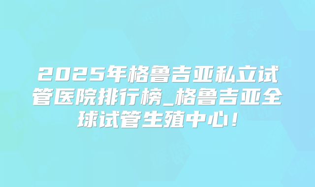 2025年格鲁吉亚私立试管医院排行榜_格鲁吉亚全球试管生殖中心！