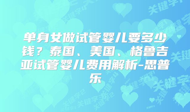 单身女做试管婴儿要多少钱?泰国、美国、格鲁吉亚试管婴儿费用解析-思普乐