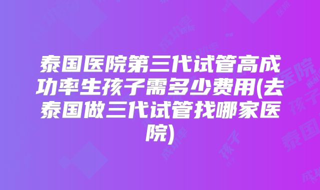 泰国医院第三代试管高成功率生孩子需多少费用(去泰国做三代试管找哪家医院)