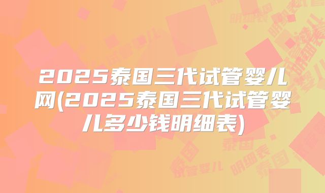 2025泰国三代试管婴儿网(2025泰国三代试管婴儿多少钱明细表)