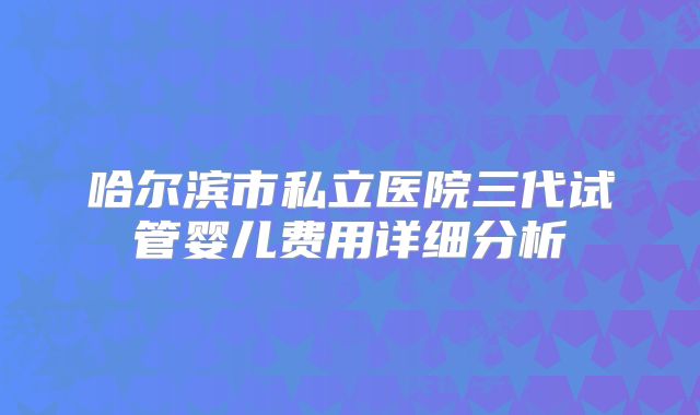 哈尔滨市私立医院三代试管婴儿费用详细分析