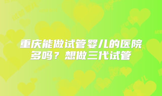 重庆能做试管婴儿的医院多吗？想做三代试管