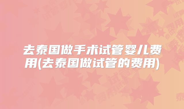 去泰国做手术试管婴儿费用(去泰国做试管的费用)