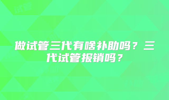 做试管三代有啥补助吗？三代试管报销吗？