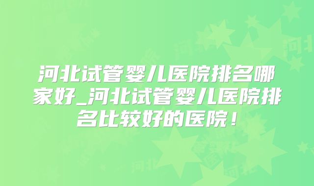 河北试管婴儿医院排名哪家好_河北试管婴儿医院排名比较好的医院！