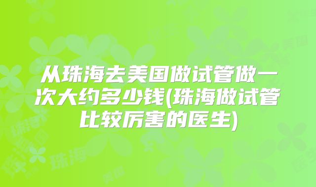 从珠海去美国做试管做一次大约多少钱(珠海做试管比较厉害的医生)