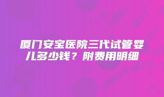 厦门安宝医院三代试管婴儿多少钱？附费用明细
