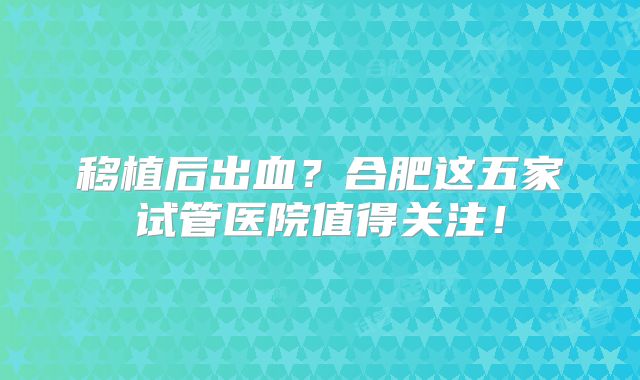 移植后出血？合肥这五家试管医院值得关注！
