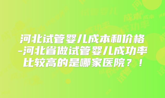 河北试管婴儿成本和价格-河北省做试管婴儿成功率比较高的是哪家医院？！