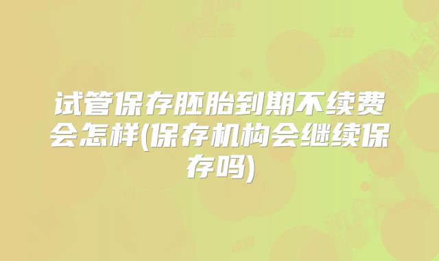 试管保存胚胎到期不续费会怎样(保存机构会继续保存吗)