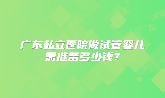 广东私立医院做试管婴儿需准备多少钱？