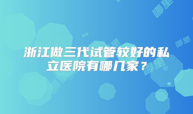 浙江做三代试管较好的私立医院有哪几家？