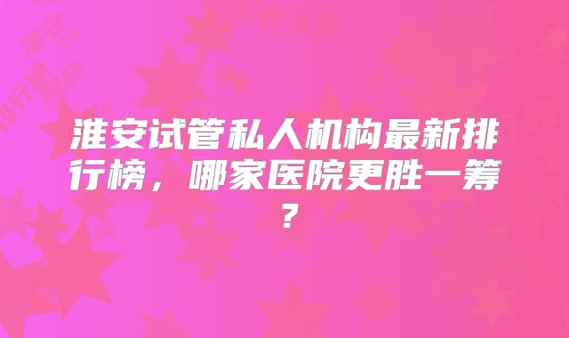 淮安试管私人机构最新排行榜，哪家医院更胜一筹？