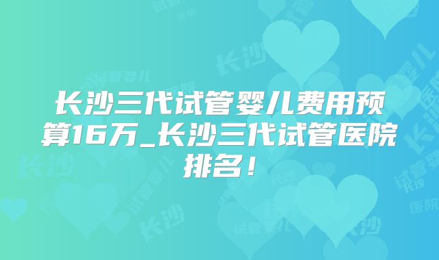 长沙三代试管婴儿费用预算16万_长沙三代试管医院排名！