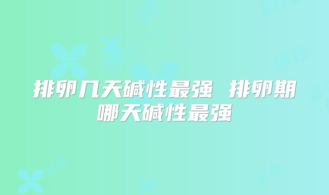 排卵几天碱性最强 排卵期哪天碱性最强