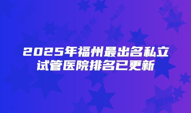 2025年福州最出名私立试管医院排名已更新