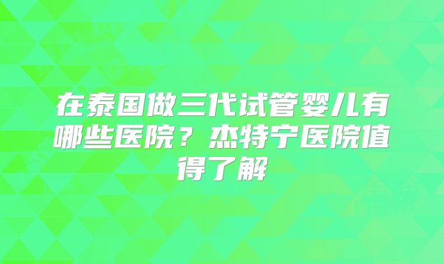 在泰国做三代试管婴儿有哪些医院？杰特宁医院值得了解