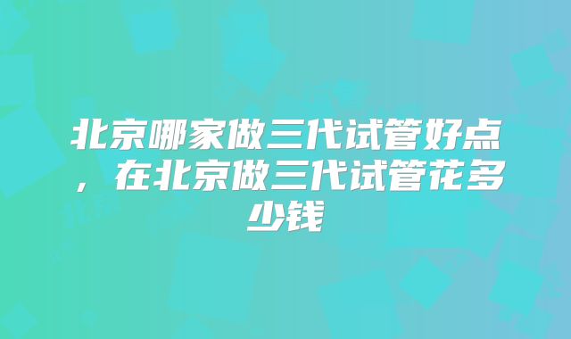 北京哪家做三代试管好点，在北京做三代试管花多少钱