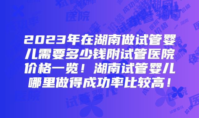 2023年在湖南做试管婴儿需要多少钱附试管医院价格一览！湖南试管婴儿哪里做得成功率比较高！