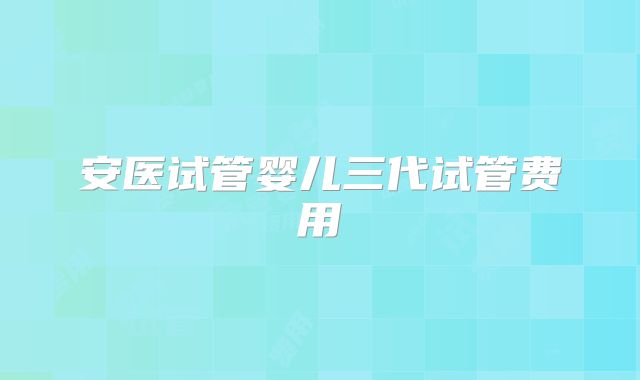 安医试管婴儿三代试管费用
