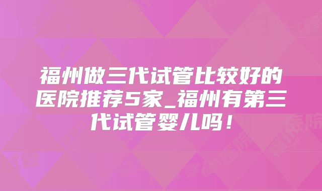 福州做三代试管比较好的医院推荐5家_福州有第三代试管婴儿吗!