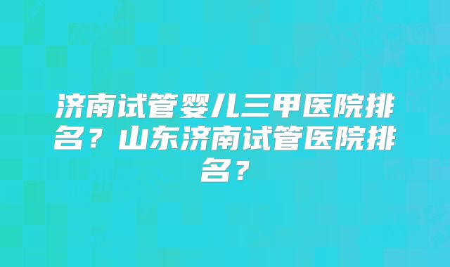 济南试管婴儿三甲医院排名?山东济南试管医院排名?