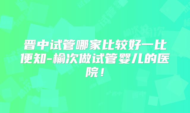 晋中试管哪家比较好一比便知-榆次做试管婴儿的医院！