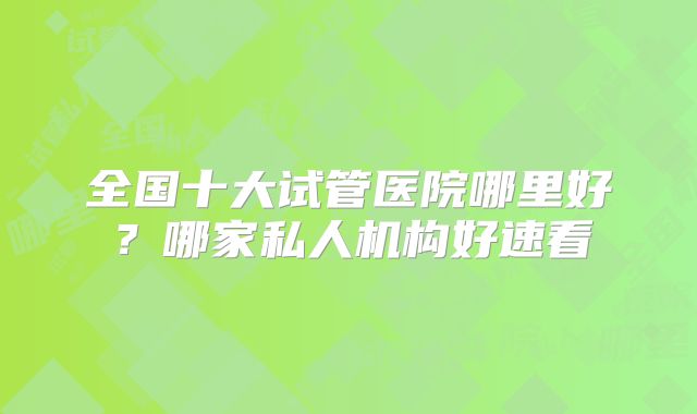 全国十大试管医院哪里好？哪家私人机构好速看
