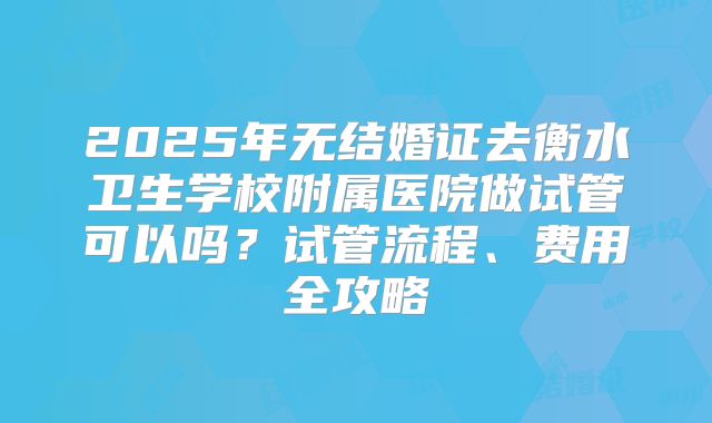 2025年无结婚证去衡水卫生学校附属医院做试管可以吗？试管流程、费用全攻略
