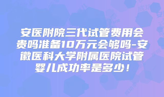 安医附院三代试管费用会贵吗准备10万元会够吗-安徽医科大学附属医院试管婴儿成功率是多少！